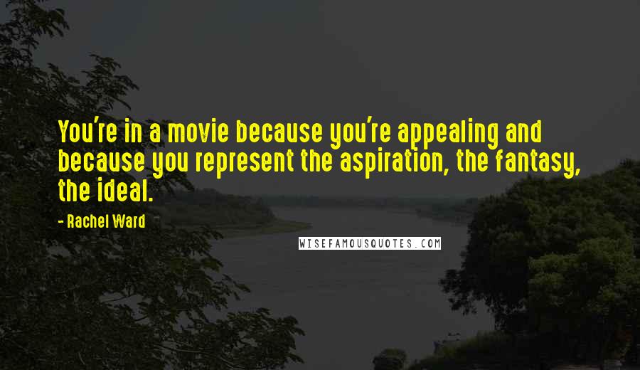 Rachel Ward Quotes: You're in a movie because you're appealing and because you represent the aspiration, the fantasy, the ideal.