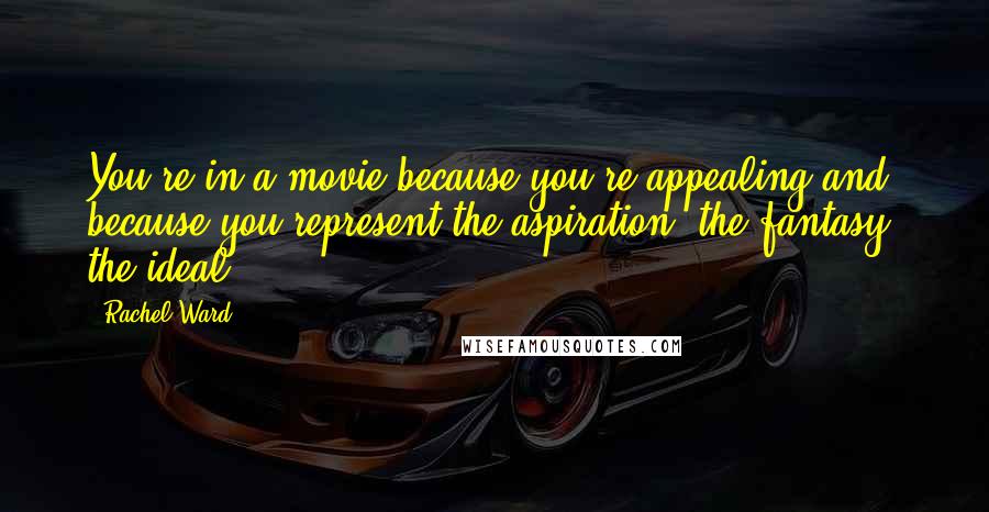 Rachel Ward Quotes: You're in a movie because you're appealing and because you represent the aspiration, the fantasy, the ideal.