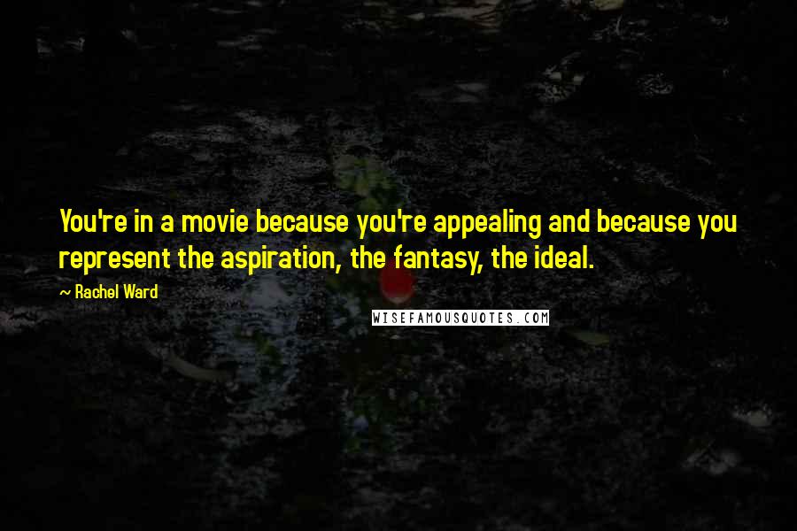 Rachel Ward Quotes: You're in a movie because you're appealing and because you represent the aspiration, the fantasy, the ideal.