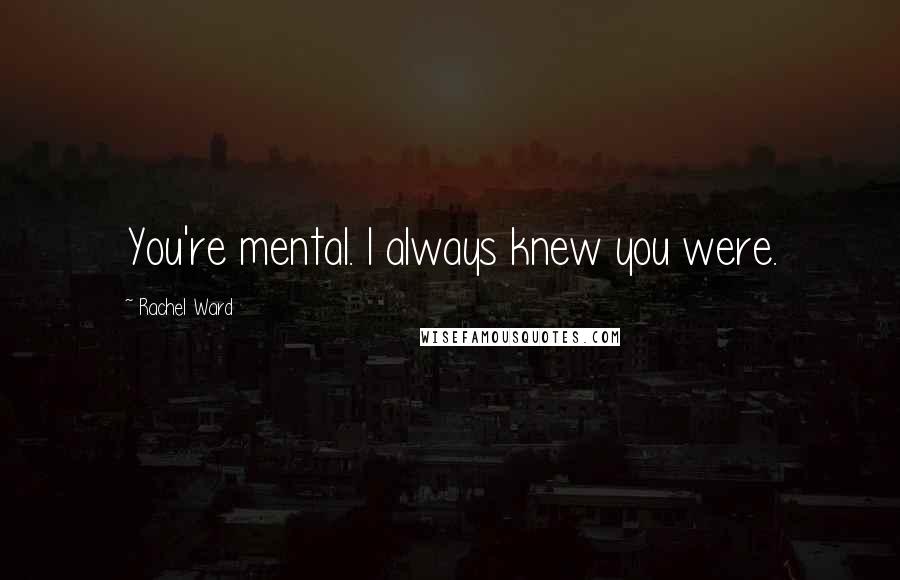 Rachel Ward Quotes: You're mental. I always knew you were.