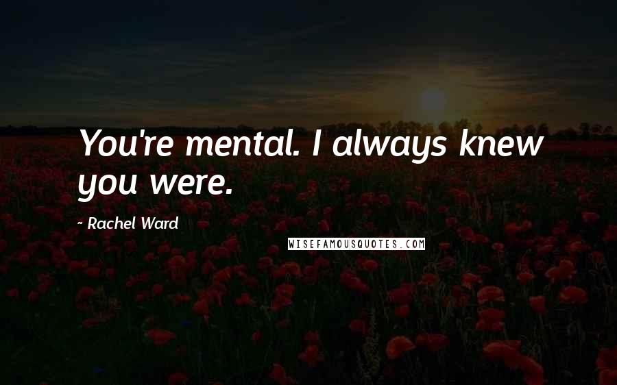 Rachel Ward Quotes: You're mental. I always knew you were.