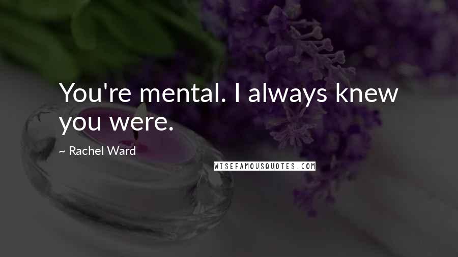 Rachel Ward Quotes: You're mental. I always knew you were.