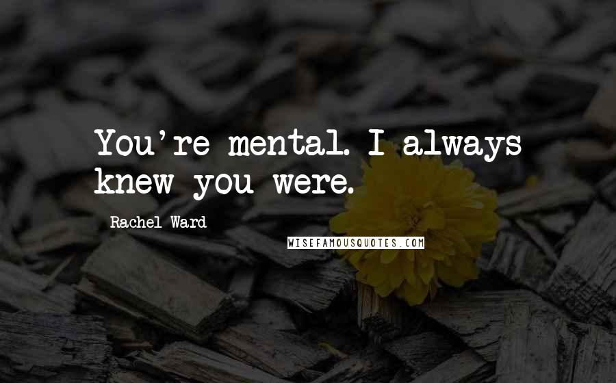 Rachel Ward Quotes: You're mental. I always knew you were.
