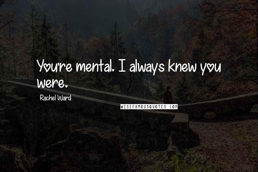 Rachel Ward Quotes: You're mental. I always knew you were.