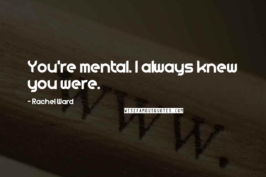 Rachel Ward Quotes: You're mental. I always knew you were.