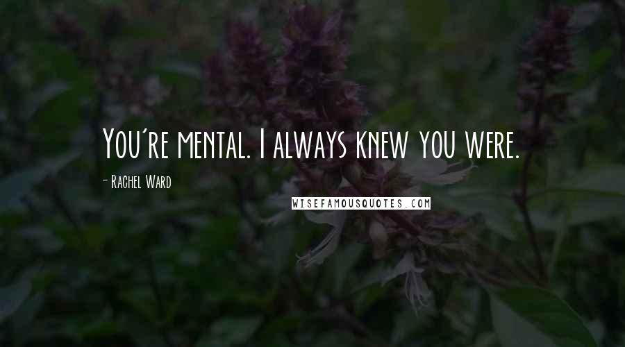 Rachel Ward Quotes: You're mental. I always knew you were.