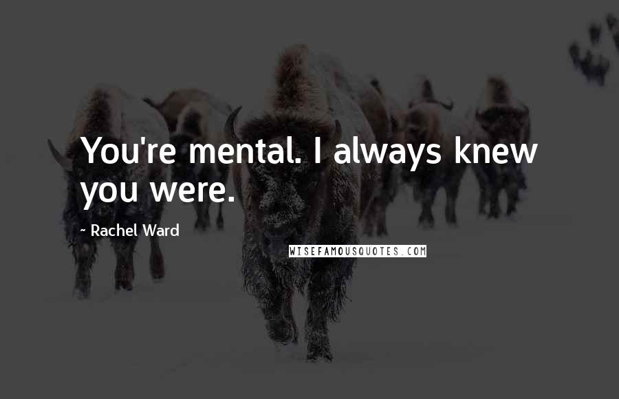 Rachel Ward Quotes: You're mental. I always knew you were.