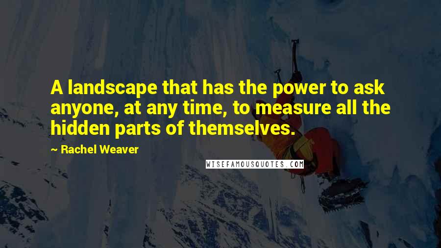 Rachel Weaver Quotes: A landscape that has the power to ask anyone, at any time, to measure all the hidden parts of themselves.
