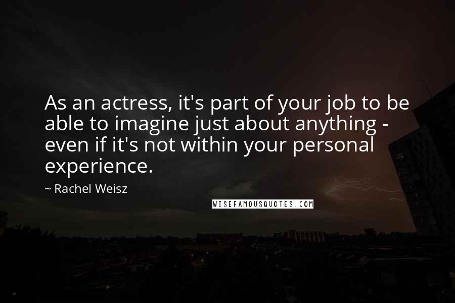 Rachel Weisz Quotes: As an actress, it's part of your job to be able to imagine just about anything - even if it's not within your personal experience.