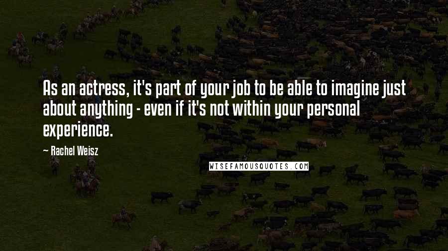 Rachel Weisz Quotes: As an actress, it's part of your job to be able to imagine just about anything - even if it's not within your personal experience.