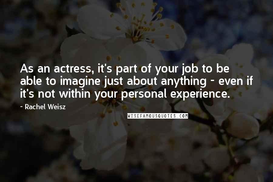 Rachel Weisz Quotes: As an actress, it's part of your job to be able to imagine just about anything - even if it's not within your personal experience.