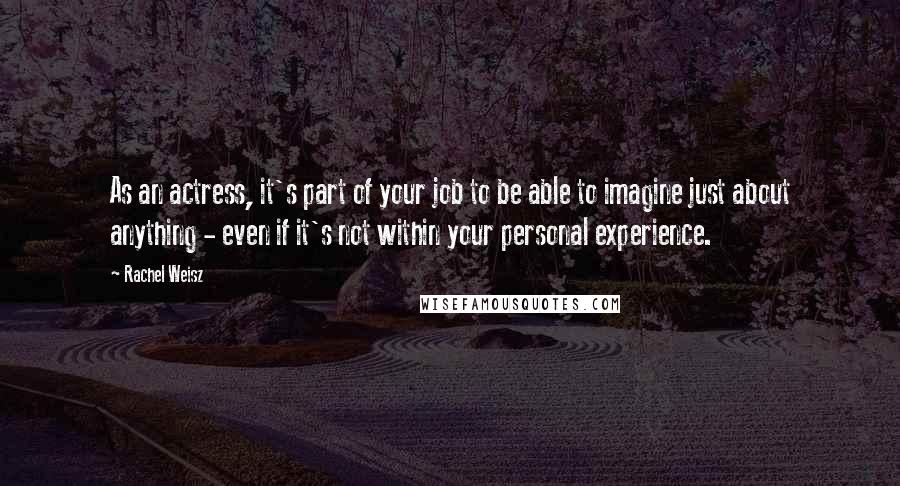 Rachel Weisz Quotes: As an actress, it's part of your job to be able to imagine just about anything - even if it's not within your personal experience.