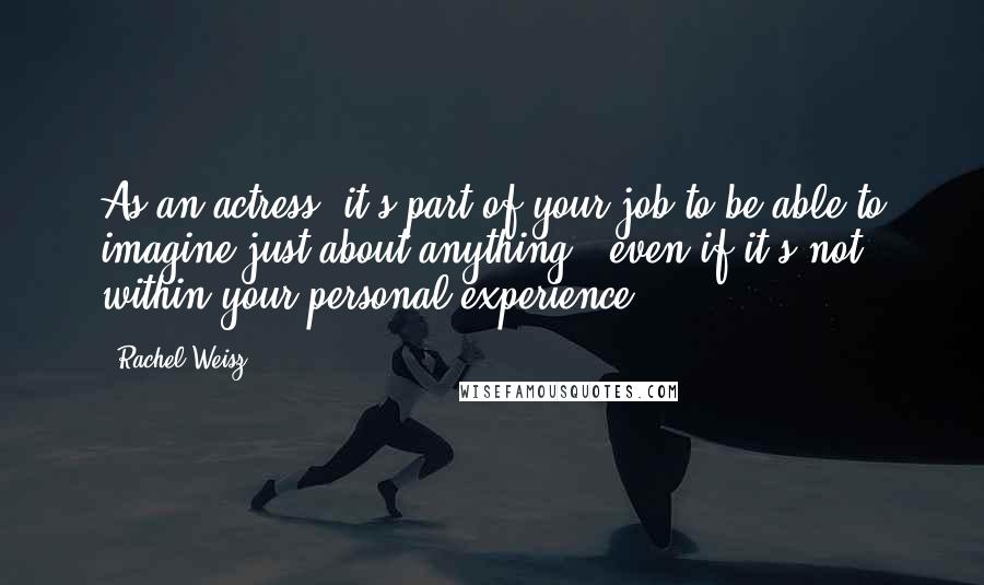 Rachel Weisz Quotes: As an actress, it's part of your job to be able to imagine just about anything - even if it's not within your personal experience.