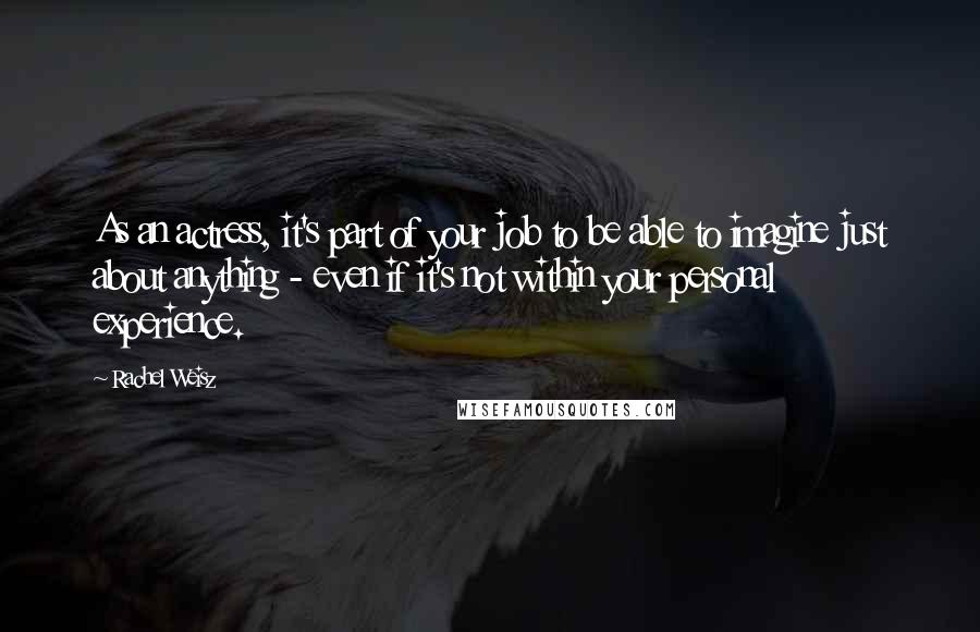 Rachel Weisz Quotes: As an actress, it's part of your job to be able to imagine just about anything - even if it's not within your personal experience.