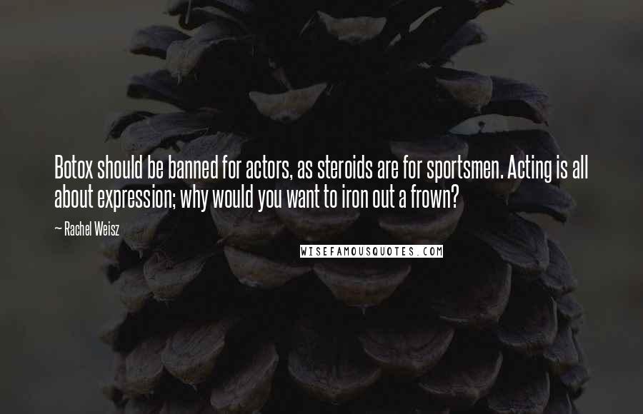 Rachel Weisz Quotes: Botox should be banned for actors, as steroids are for sportsmen. Acting is all about expression; why would you want to iron out a frown?
