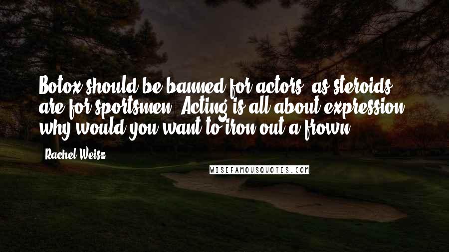 Rachel Weisz Quotes: Botox should be banned for actors, as steroids are for sportsmen. Acting is all about expression; why would you want to iron out a frown?