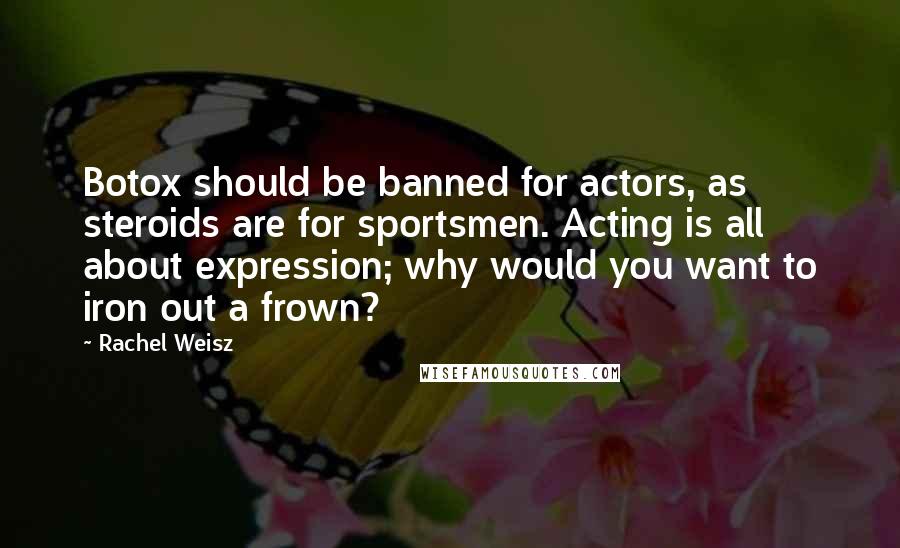 Rachel Weisz Quotes: Botox should be banned for actors, as steroids are for sportsmen. Acting is all about expression; why would you want to iron out a frown?