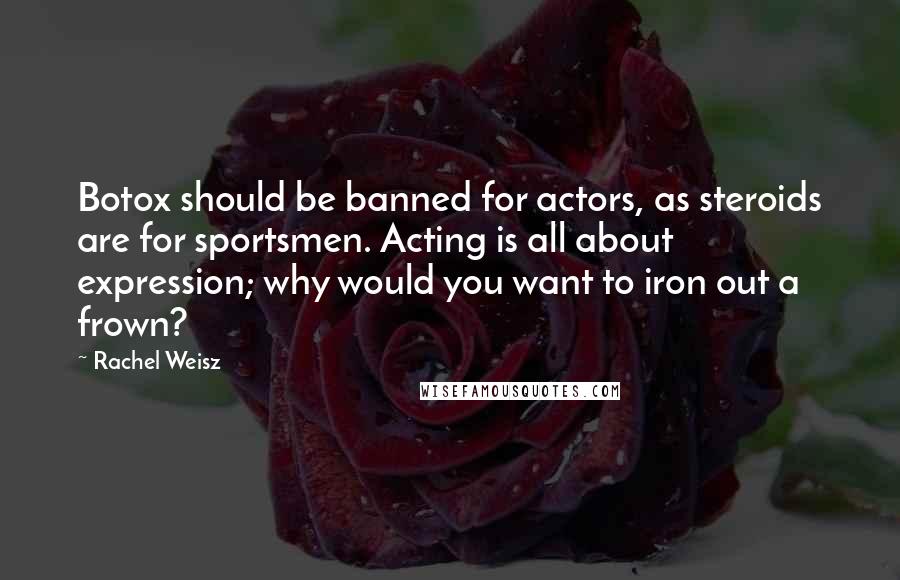 Rachel Weisz Quotes: Botox should be banned for actors, as steroids are for sportsmen. Acting is all about expression; why would you want to iron out a frown?