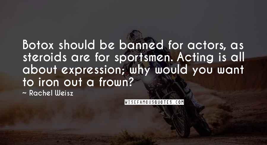 Rachel Weisz Quotes: Botox should be banned for actors, as steroids are for sportsmen. Acting is all about expression; why would you want to iron out a frown?