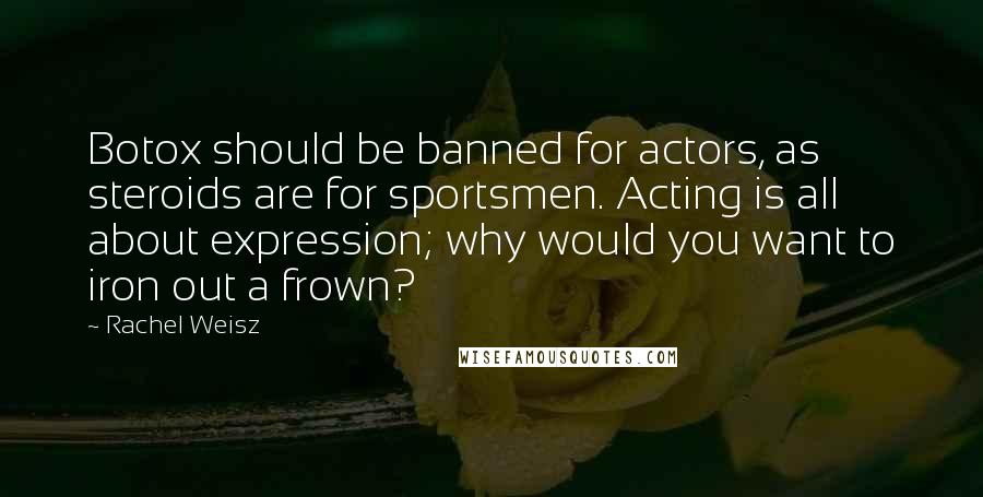 Rachel Weisz Quotes: Botox should be banned for actors, as steroids are for sportsmen. Acting is all about expression; why would you want to iron out a frown?