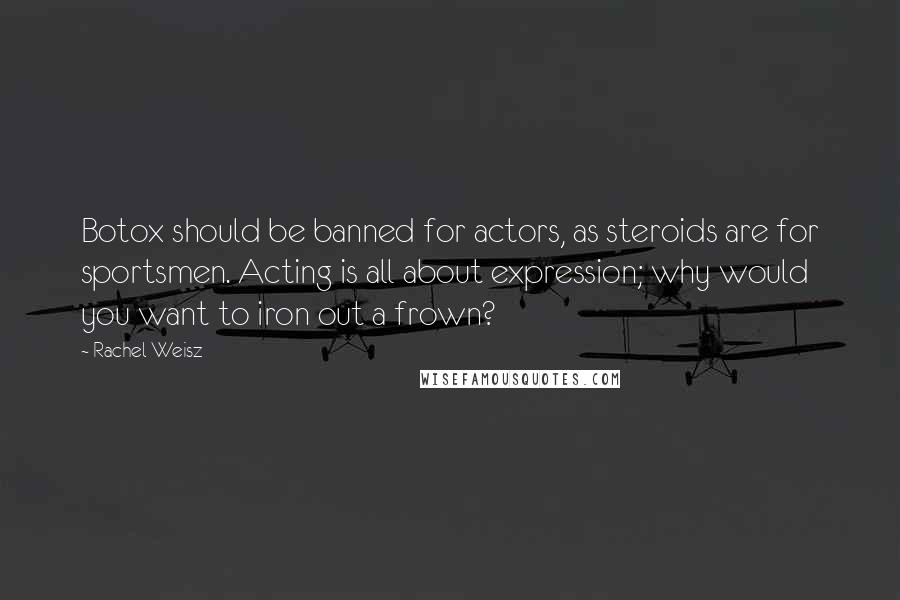 Rachel Weisz Quotes: Botox should be banned for actors, as steroids are for sportsmen. Acting is all about expression; why would you want to iron out a frown?