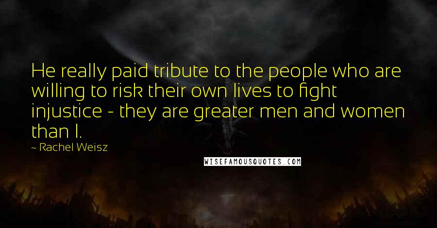 Rachel Weisz Quotes: He really paid tribute to the people who are willing to risk their own lives to fight injustice - they are greater men and women than I.