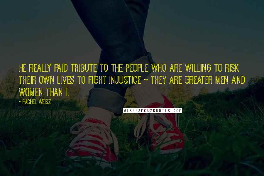 Rachel Weisz Quotes: He really paid tribute to the people who are willing to risk their own lives to fight injustice - they are greater men and women than I.