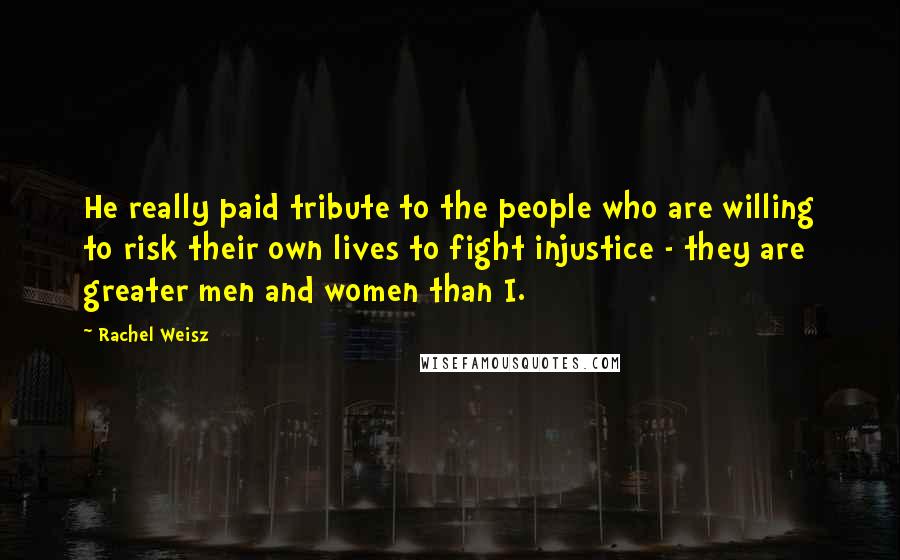 Rachel Weisz Quotes: He really paid tribute to the people who are willing to risk their own lives to fight injustice - they are greater men and women than I.