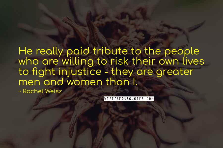 Rachel Weisz Quotes: He really paid tribute to the people who are willing to risk their own lives to fight injustice - they are greater men and women than I.