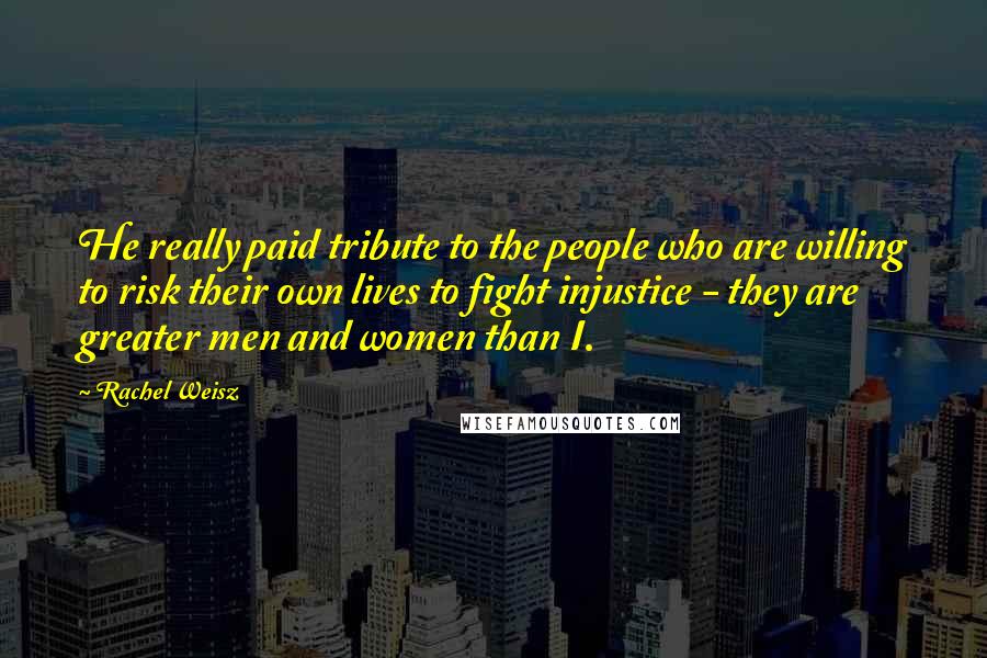 Rachel Weisz Quotes: He really paid tribute to the people who are willing to risk their own lives to fight injustice - they are greater men and women than I.