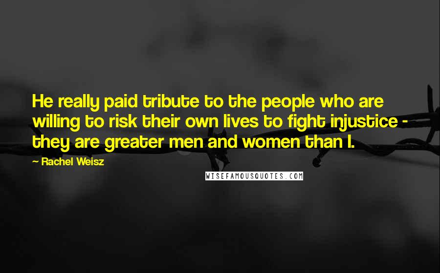 Rachel Weisz Quotes: He really paid tribute to the people who are willing to risk their own lives to fight injustice - they are greater men and women than I.