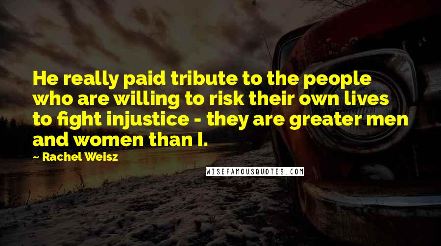 Rachel Weisz Quotes: He really paid tribute to the people who are willing to risk their own lives to fight injustice - they are greater men and women than I.