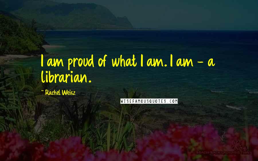 Rachel Weisz Quotes: I am proud of what I am. I am - a librarian.