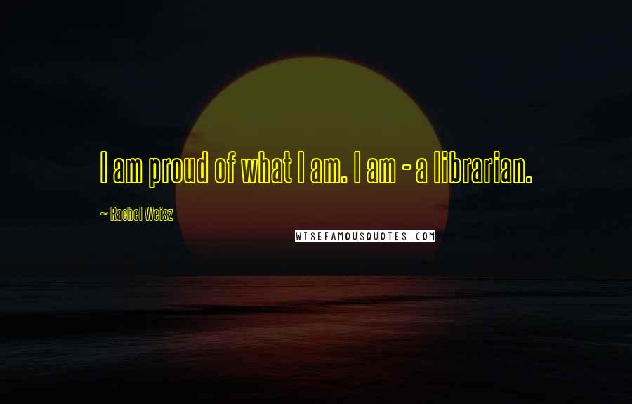 Rachel Weisz Quotes: I am proud of what I am. I am - a librarian.