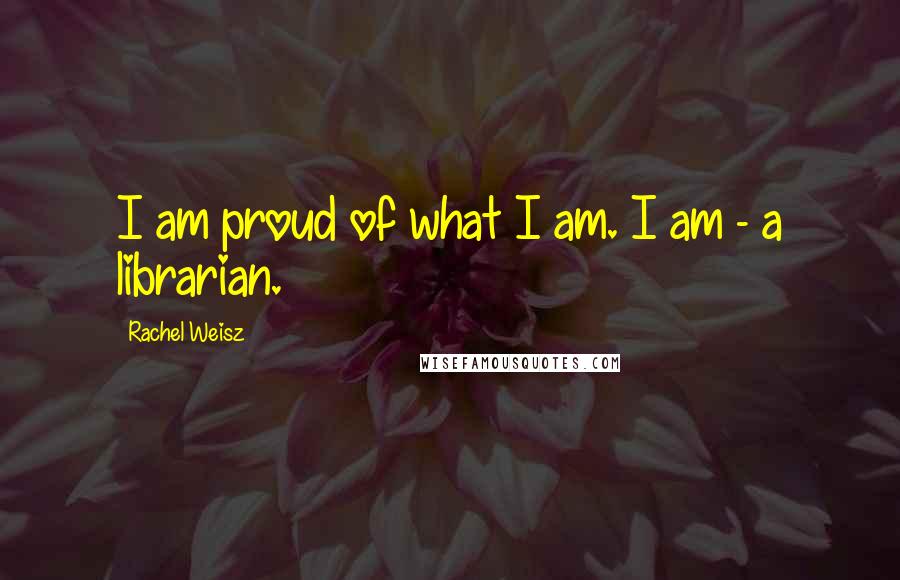 Rachel Weisz Quotes: I am proud of what I am. I am - a librarian.