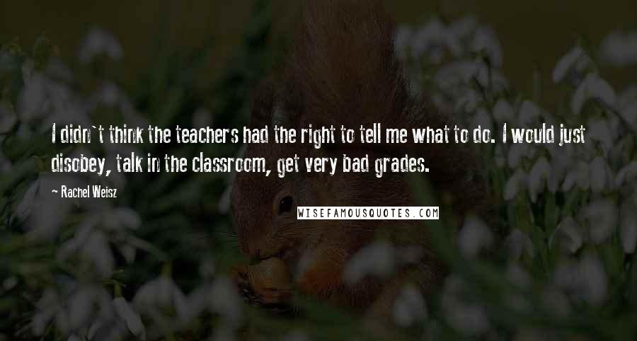 Rachel Weisz Quotes: I didn't think the teachers had the right to tell me what to do. I would just disobey, talk in the classroom, get very bad grades.