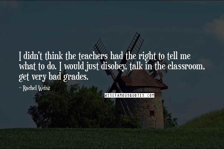 Rachel Weisz Quotes: I didn't think the teachers had the right to tell me what to do. I would just disobey, talk in the classroom, get very bad grades.