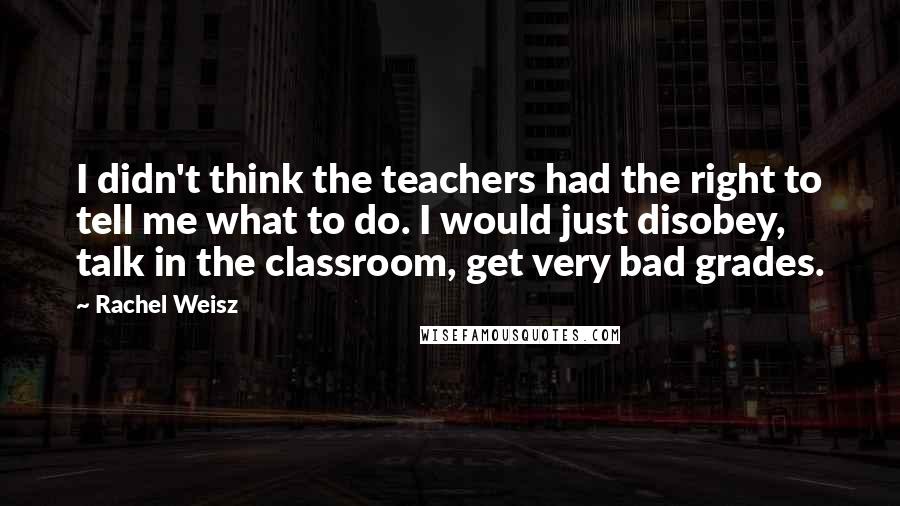 Rachel Weisz Quotes: I didn't think the teachers had the right to tell me what to do. I would just disobey, talk in the classroom, get very bad grades.