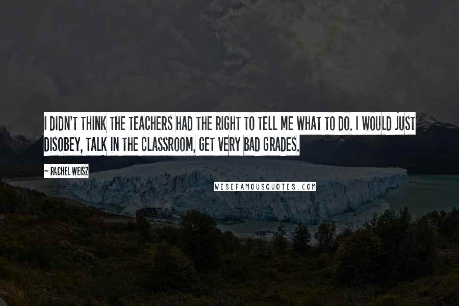 Rachel Weisz Quotes: I didn't think the teachers had the right to tell me what to do. I would just disobey, talk in the classroom, get very bad grades.