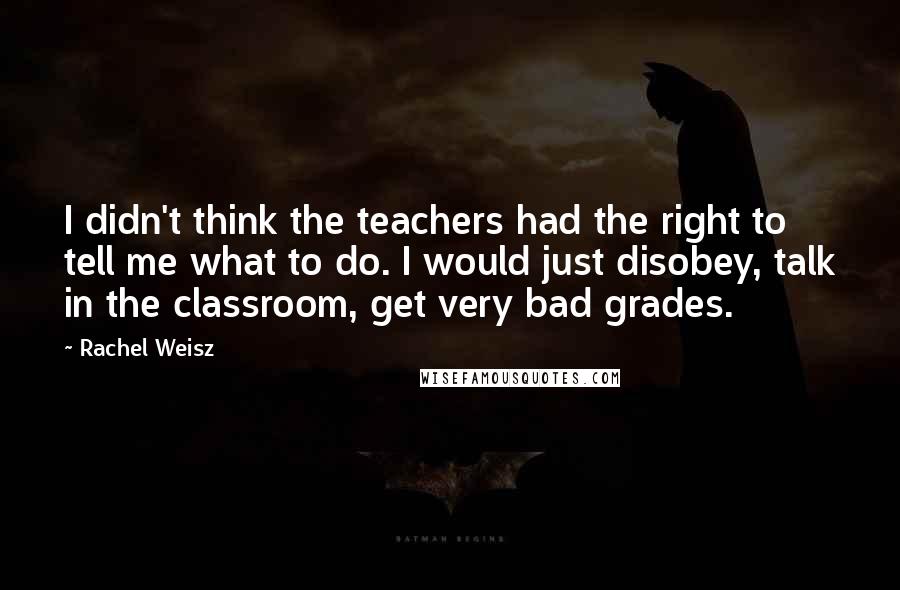 Rachel Weisz Quotes: I didn't think the teachers had the right to tell me what to do. I would just disobey, talk in the classroom, get very bad grades.