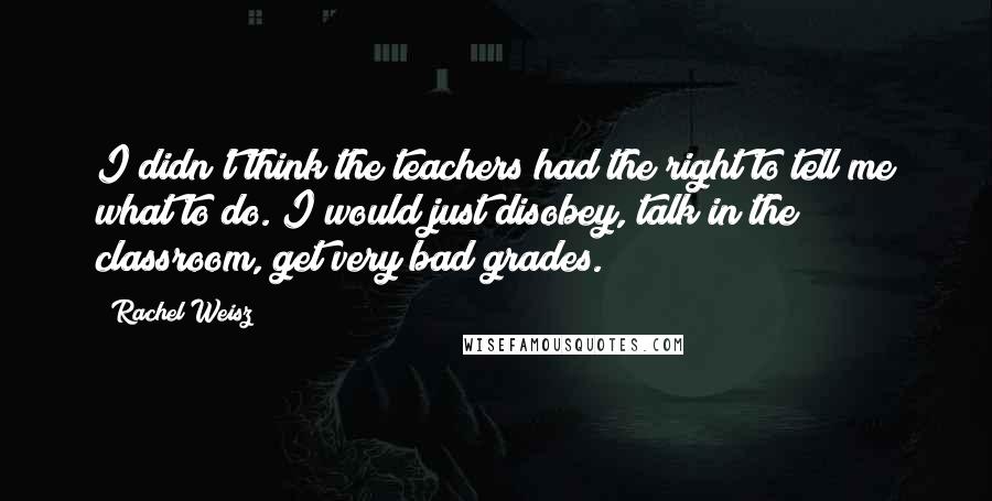 Rachel Weisz Quotes: I didn't think the teachers had the right to tell me what to do. I would just disobey, talk in the classroom, get very bad grades.