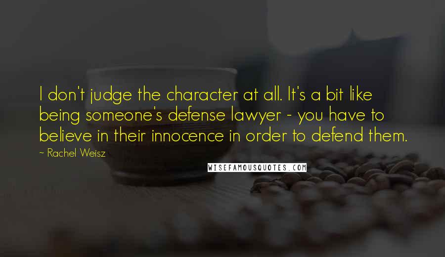 Rachel Weisz Quotes: I don't judge the character at all. It's a bit like being someone's defense lawyer - you have to believe in their innocence in order to defend them.