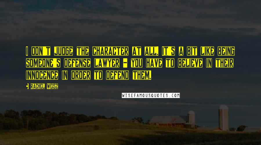 Rachel Weisz Quotes: I don't judge the character at all. It's a bit like being someone's defense lawyer - you have to believe in their innocence in order to defend them.