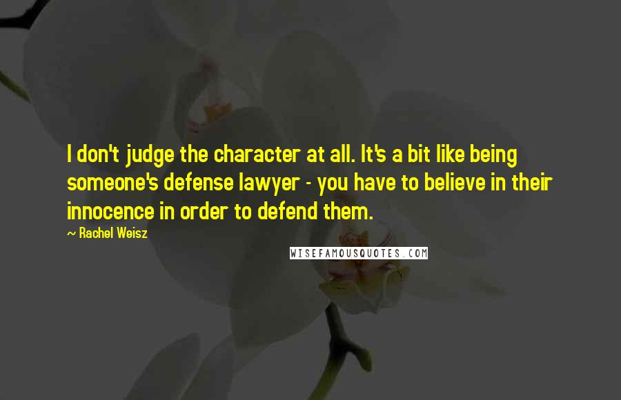 Rachel Weisz Quotes: I don't judge the character at all. It's a bit like being someone's defense lawyer - you have to believe in their innocence in order to defend them.