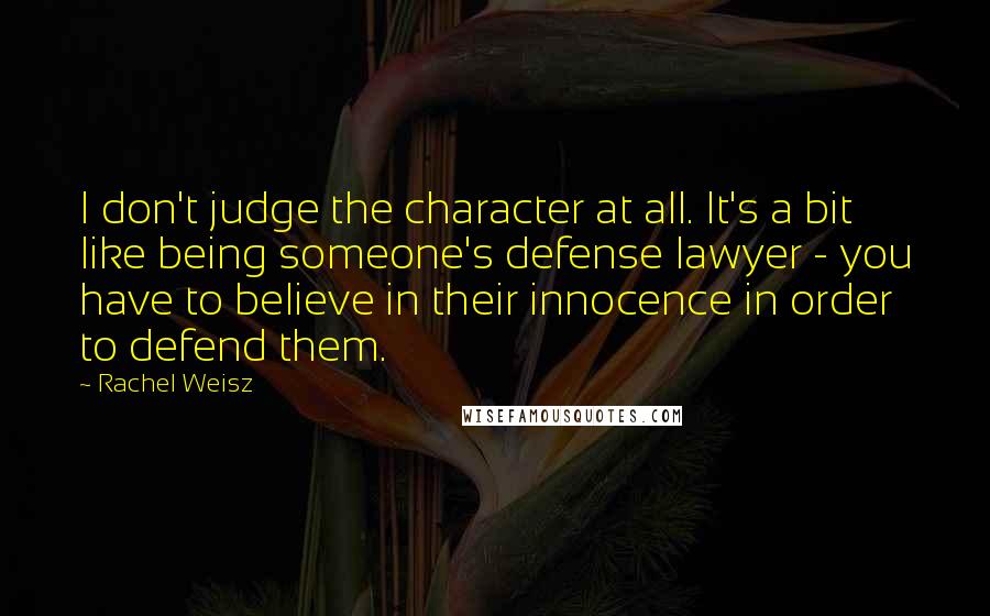 Rachel Weisz Quotes: I don't judge the character at all. It's a bit like being someone's defense lawyer - you have to believe in their innocence in order to defend them.