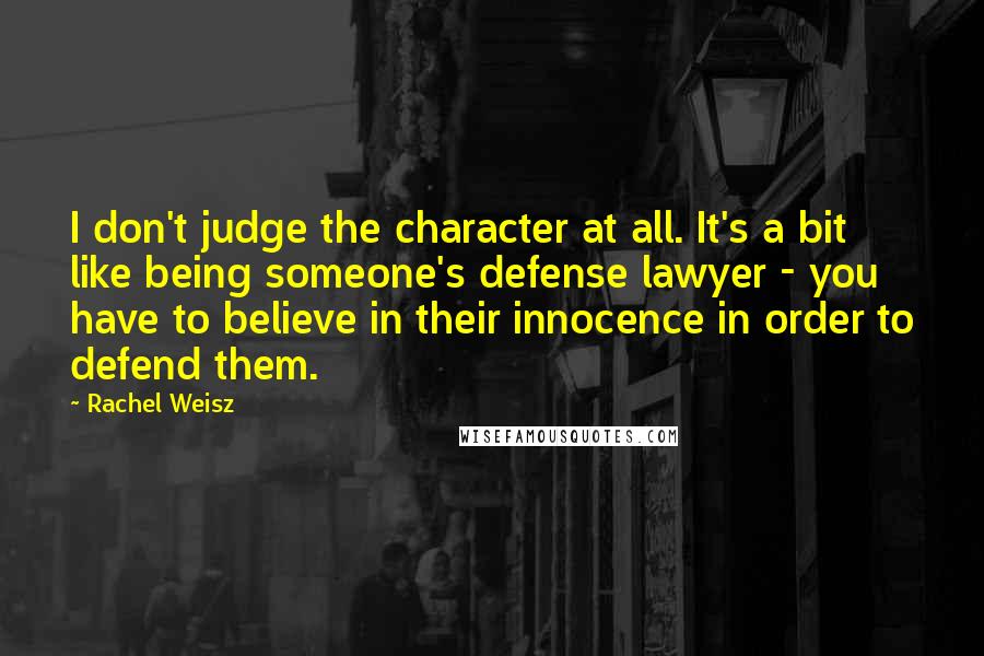 Rachel Weisz Quotes: I don't judge the character at all. It's a bit like being someone's defense lawyer - you have to believe in their innocence in order to defend them.