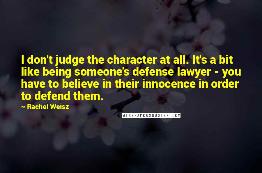 Rachel Weisz Quotes: I don't judge the character at all. It's a bit like being someone's defense lawyer - you have to believe in their innocence in order to defend them.