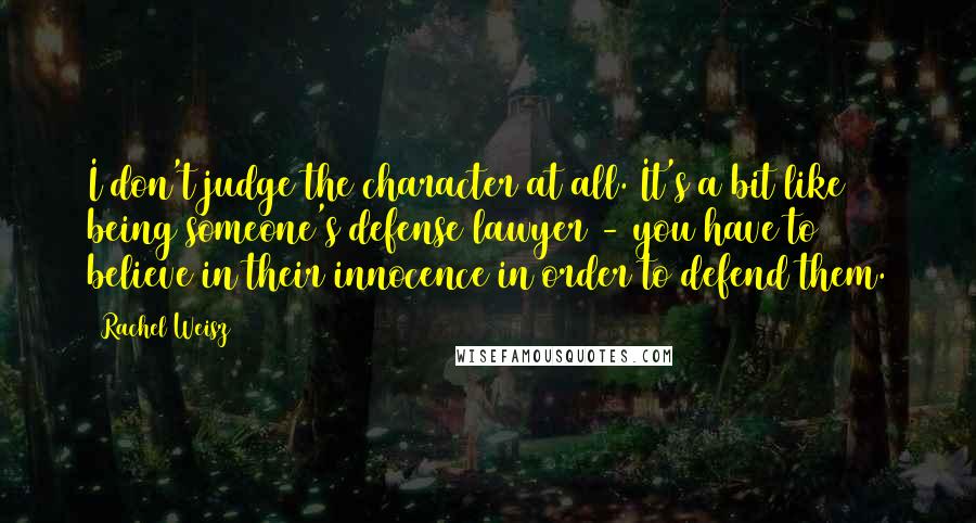 Rachel Weisz Quotes: I don't judge the character at all. It's a bit like being someone's defense lawyer - you have to believe in their innocence in order to defend them.