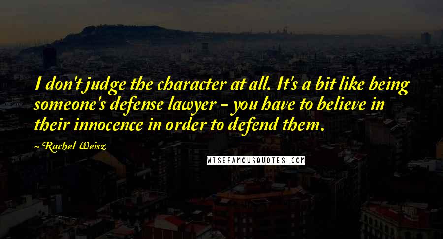 Rachel Weisz Quotes: I don't judge the character at all. It's a bit like being someone's defense lawyer - you have to believe in their innocence in order to defend them.