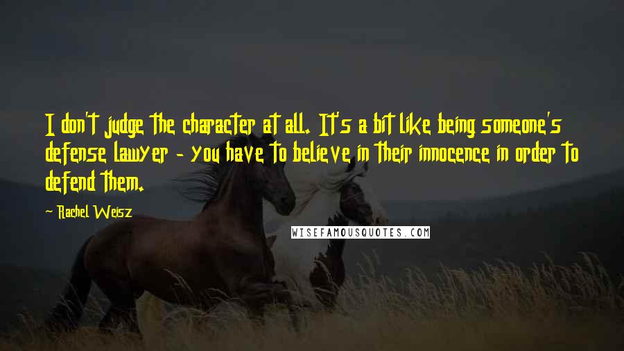 Rachel Weisz Quotes: I don't judge the character at all. It's a bit like being someone's defense lawyer - you have to believe in their innocence in order to defend them.
